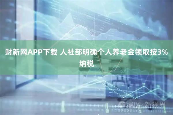 财新网APP下载 人社部明确个人养老金领取按3%纳税