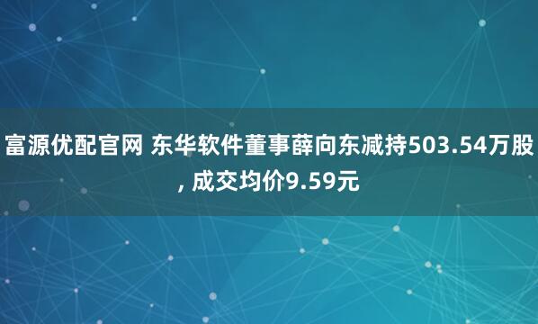 富源优配官网 东华软件董事薛向东减持503.54万股, 成交均价9.59元