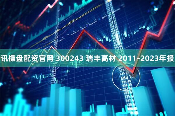 讯操盘配资官网 300243 瑞丰高材 2011-2023年报