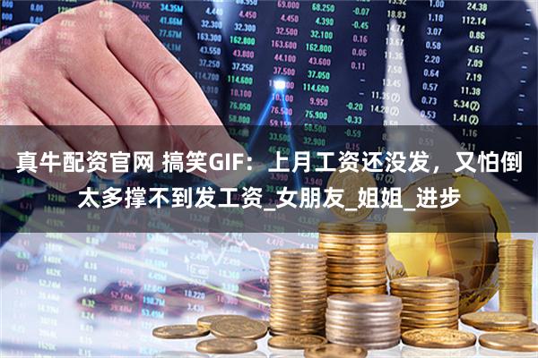 真牛配资官网 搞笑GIF：上月工资还没发，又怕倒太多撑不到发工资_女朋友_姐姐_进步