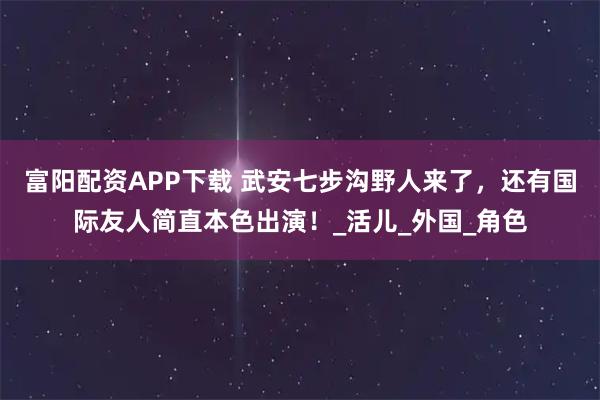 富阳配资APP下载 武安七步沟野人来了，还有国际友人简直本色出演！_活儿_外国_角色