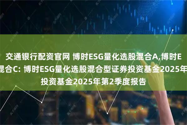 交通银行配资官网 博时ESG量化选股混合A,博时ESG量化选股混合C: 博时ESG量化选股混合型证券投资基金2025年第2季度报告