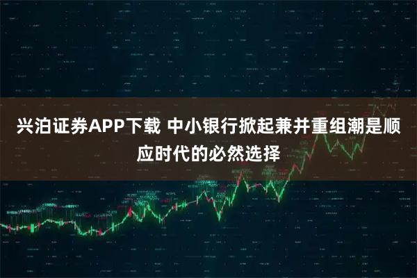 兴泊证券APP下载 中小银行掀起兼并重组潮是顺应时代的必然选择