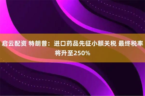 启云配资 特朗普：进口药品先征小额关税 最终税率将升至250%