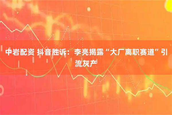 中岩配资 抖音胜诉：李亮揭露“大厂离职赛道”引流灰产