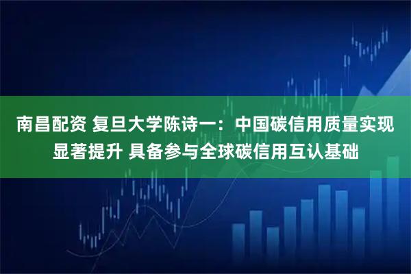 南昌配资 复旦大学陈诗一：中国碳信用质量实现显著提升 具备参与全球碳信用互认基础