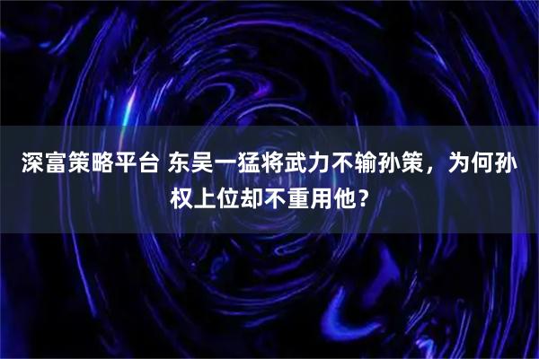 深富策略平台 东吴一猛将武力不输孙策，为何孙权上位却不重用他？