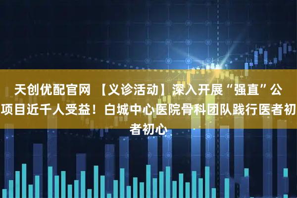 天创优配官网 【义诊活动】深入开展“强直”公益项目近千人受益！白城中心医院骨科团队践行医者初心