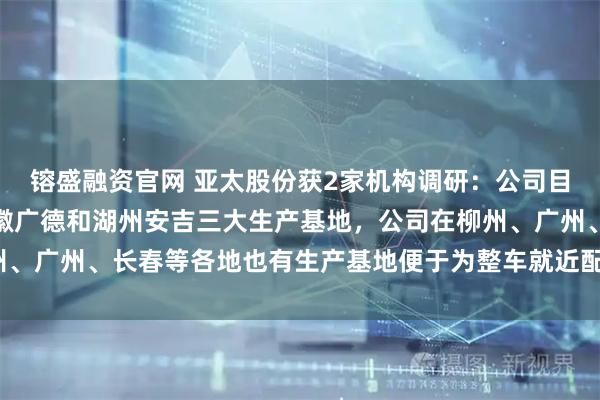 镕盛融资官网 亚太股份获2家机构调研：公司目前主要有萧山本部、安徽广德和湖州安吉三大生产基地，公司在柳州、广州、长春等各地也有生产基地便于为整车就近配套（附调研问答）