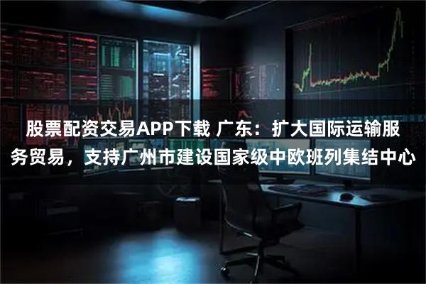 股票配资交易APP下载 广东：扩大国际运输服务贸易，支持广州市建设国家级中欧班列集结中心