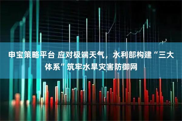 申宝策略平台 应对极端天气，水利部构建“三大体系”筑牢水旱灾害防御网