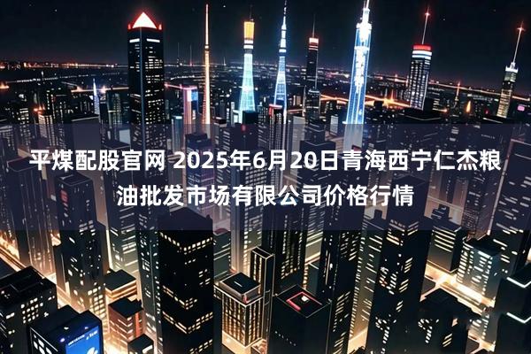 平煤配股官网 2025年6月20日青海西宁仁杰粮油批发市场有限公司价格行情