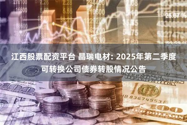 江西股票配资平台 晶瑞电材: 2025年第二季度可转换公司债券转股情况公告