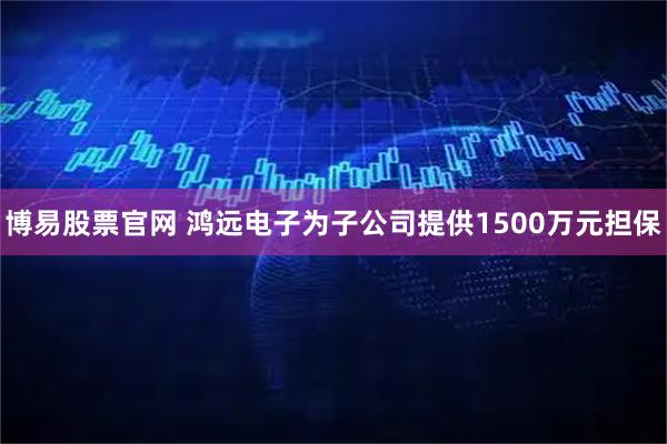 博易股票官网 鸿远电子为子公司提供1500万元担保