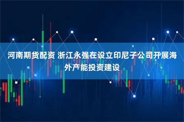 河南期货配资 浙江永强在设立印尼子公司开展海外产能投资建设