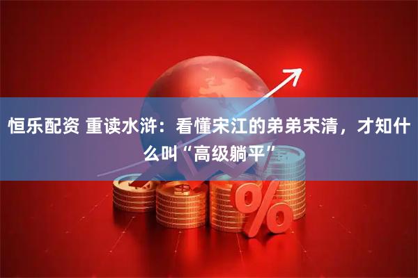 恒乐配资 重读水浒：看懂宋江的弟弟宋清，才知什么叫“高级躺平”