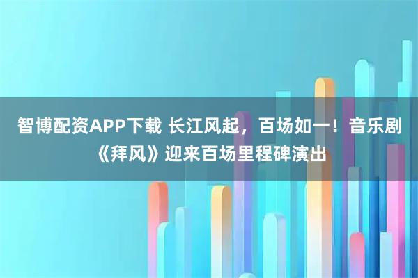 智博配资APP下载 长江风起，百场如一！音乐剧《拜风》迎来百场里程碑演出