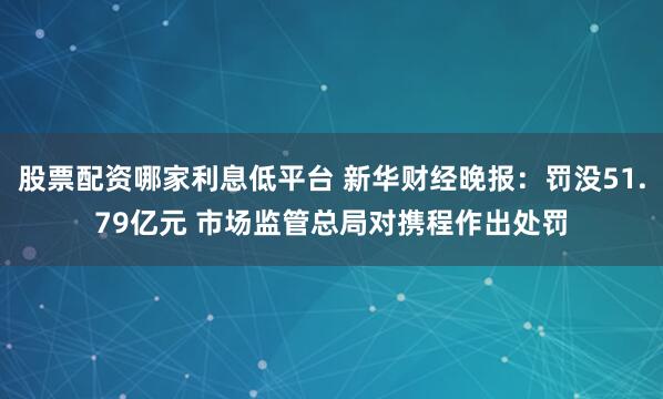 股票配资哪家利息低平台 新华财经晚报：罚没51.79亿元 市场监管总局对携程作出处罚